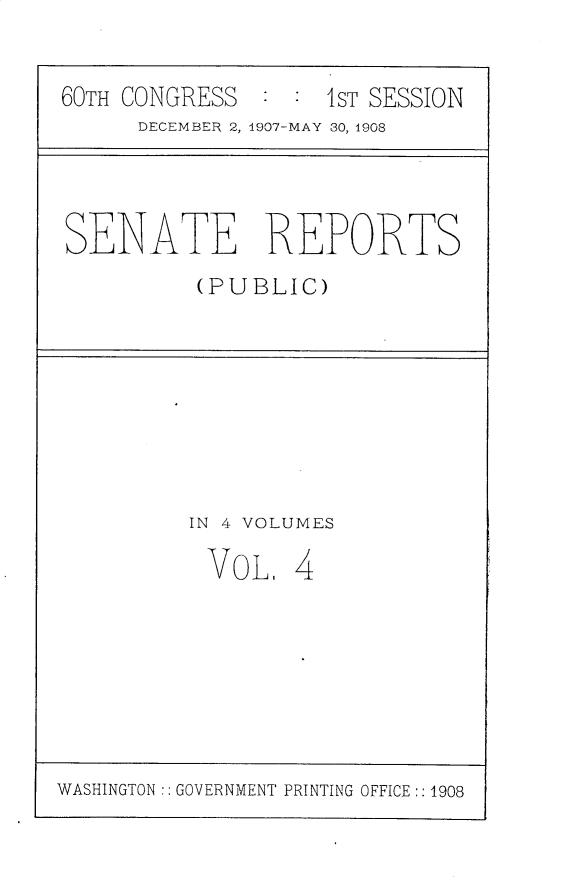 handle is hein.usccsset/usconset25736 and id is 1 raw text is: 

60TH CONGRESS       1ST SESSION
      DECEMBER 2, 1907-MAY 30, 1908


SENATE REPORTS
          (PUBLIC)


IN 4 VOLUMES


VOLI


4


WASHINGTON:: GOVERNMENT PRINTING OFFICE :: 1908


