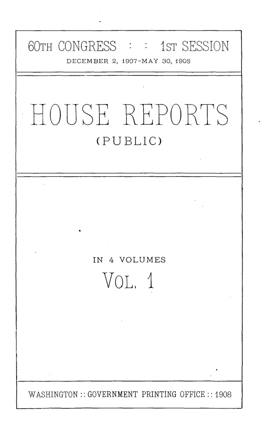 handle is hein.usccsset/usconset25737 and id is 1 raw text is: 


60TH CONGRESS  : : 1ST SESSION
      DECEMBER 2, 1907-MAY 30, 190S


HOUSE REPORTS
          (PUBLIC)


IN 4 VOLUMES

VoL, 1


WASHINGTON:: GOVERNMENT PRINTING OFFICE :: 1908


