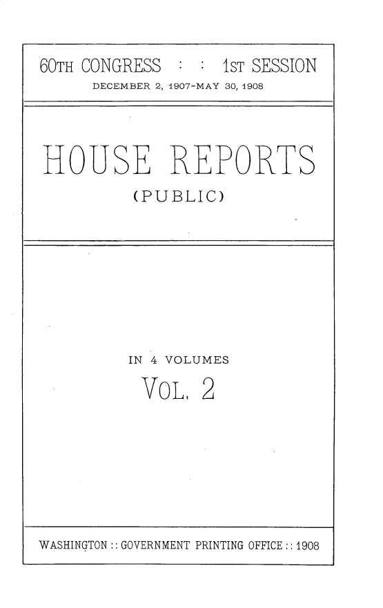 handle is hein.usccsset/usconset25738 and id is 1 raw text is: 

60TH CONGRESS  : :  1ST SESSION
      DECEMBER 2, 1907-MAY 30, 1908


HOUSE REPORTS
          (PUBLIC)


IN 4 VOLUMES


VOL.


2


WASHINGTON:: GOVERNMENT PRINTING OFFICE :: 1908


