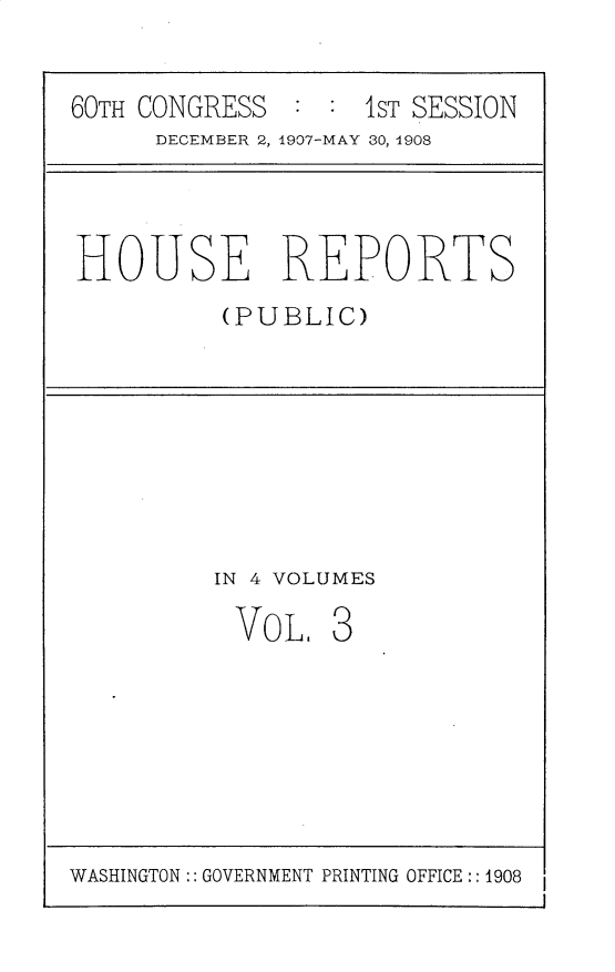 handle is hein.usccsset/usconset25739 and id is 1 raw text is: 

60TH CONGRESS       1ST SESSION
      DECEMBER 2, 1907-MAY 30, 1908


HOUSE REPORTS
          (PUBLIC)


IN 4 VOLUMES


VOL,


$3


WASHINGTON :: GOVERNMENT PRINTING OFFICE:: 1908


