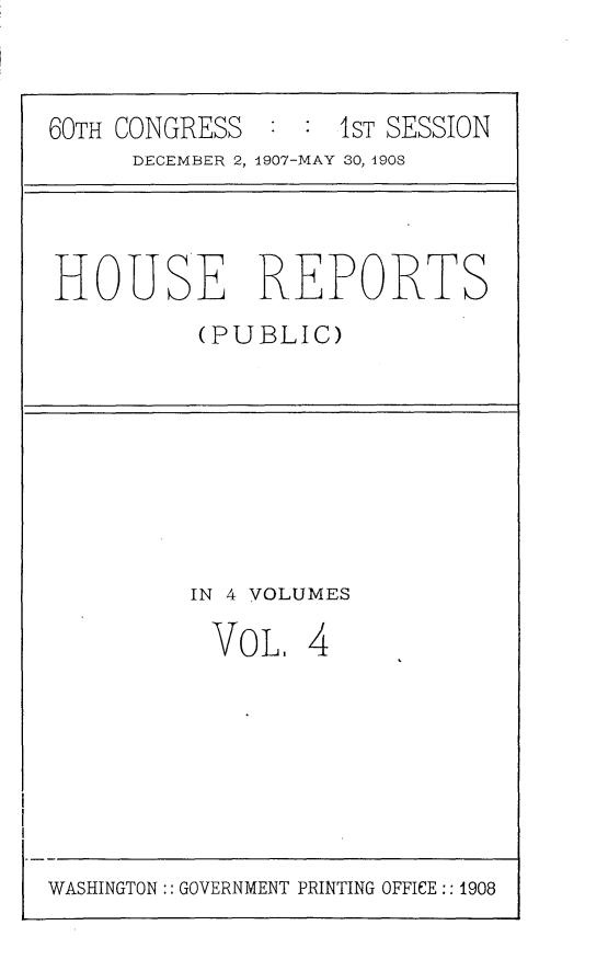 handle is hein.usccsset/usconset25740 and id is 1 raw text is: 


60TH CONGRESS  : :  1ST SESSION
      DECEMBER 2, 1907-MAY 30, 1908


HOUSE REPORTS
          (PUBLIC)


IN 4 VOLUMES


VoL.


4


WASHINGTON:: GOVERNMENT PRINTING OFFICE:: 1908


