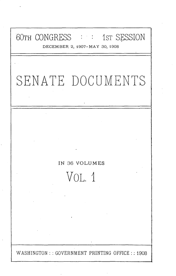 handle is hein.usccsset/usconset25741 and id is 1 raw text is: 



60TH CONGRESS   : :  1ST SESSION
      DECEMBER 2, 1907-MAY 30, 1908


SENATE DOCUMENTS


IN 36 VOLUMES

  VoL,  1


WASHINGTON : : GOVERNMENT PRINTING OFFICE:: 1908


