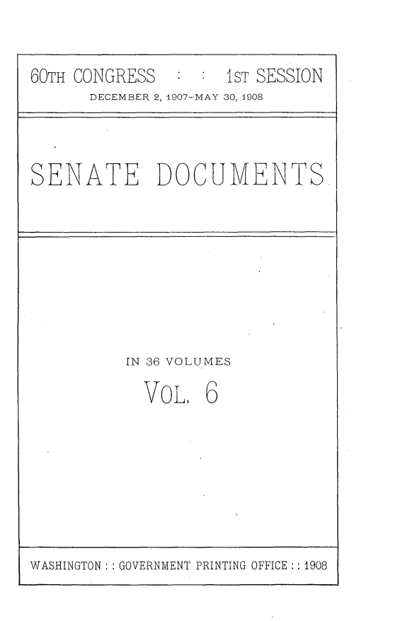 handle is hein.usccsset/usconset25742 and id is 1 raw text is: 


60TH CONGRESS        1ST SESSION
      DECEMBER 2, 1907-MAY 30, 1908


SENATE DOCUMENTS


IN 36 VOLUMES

  VoL,   6


WASHINGTON: : GOVERNMENT PRINTING OFFICE: : 1908


