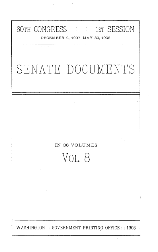 handle is hein.usccsset/usconset25744 and id is 1 raw text is: 

60TH CONGRESS   : :  IST SESSION
      DECEMBER 2, 1907-MAY 30, 1908


SENATE DOCUMENTS


TN 36 VOLUMES


VOL,


8


WASHINGTON: : GOVERNMENT PRINTING OFFICE: : 1908


