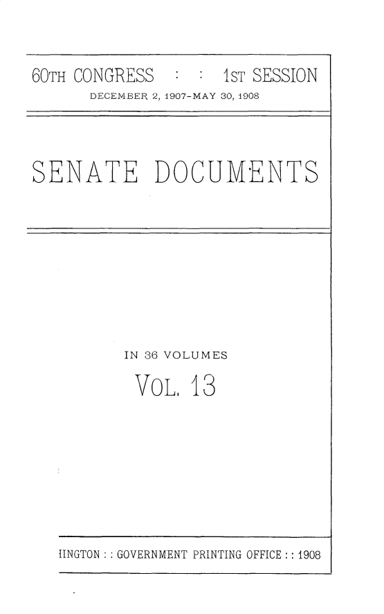 handle is hein.usccsset/usconset25747 and id is 1 raw text is: 


60TH CONGRESS   : :  IST SESSION
      DECEMBER 2, 1907-MAY 30, 1908


SENATE DOCUMENTS


IN 36 VOLUMES

VOL.   13


IINGTON : : GOVERNMENT PRINTING OFFICE: : 1908


