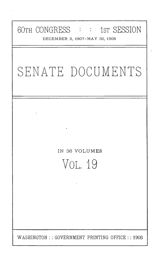 handle is hein.usccsset/usconset25753 and id is 1 raw text is: 


60TH CONGRESS   : :  1ST SESSION
      DECEMBER 2, 1907-MAY 30, 1908


SENATE DOCUMENTS


IN 36 VOLUMES

VOL.   19


WASHINGTON: : GOVERNMENT PRINTING OFFICE:: 1908


