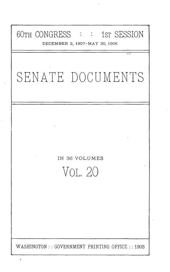 handle is hein.usccsset/usconset25754 and id is 1 raw text is: 



60TH CONGRESS   : :  IST SESSION
      DECEMBER 2, 1907-MAY 30, 1908


SENATE DOCUMENTS


IN 36 VOLUMES

VoL,   20


WASHINGTON: : GOVERNMENT PRINTING OFFICE :: 1908


