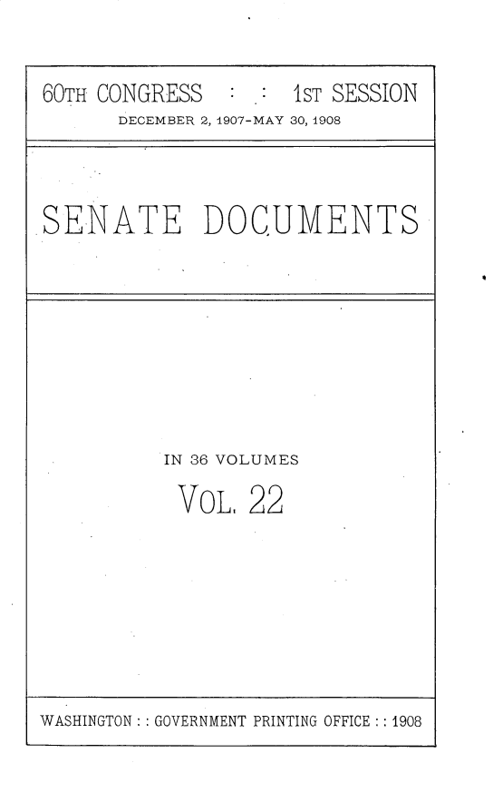 handle is hein.usccsset/usconset25756 and id is 1 raw text is: 


60TH CONGRESS        1ST SESSION
      DECEMBER 2, 1907-MAY 30, 1908


SENATE DOCUMENTS


IN 36 VOLUMES

VoL,   22


WASHINGTON: : GOVERNMENT PRINTING OFFICE :: 1908


