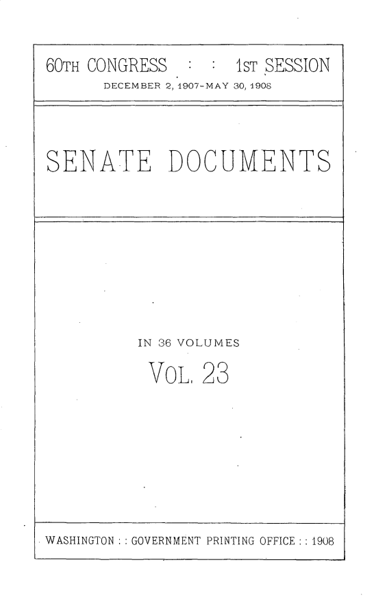 handle is hein.usccsset/usconset25757 and id is 1 raw text is: 


60TH CONGRESS   : :  1ST SESSION
      DECEMBER 2, 1907-MAY 30, 1908


SENATE DOCUMENTS


IN 36 VOLUMES

VOL.   23


WASHINGTON : : GOVERNMENT PRINTING OFFICE : : 1908


