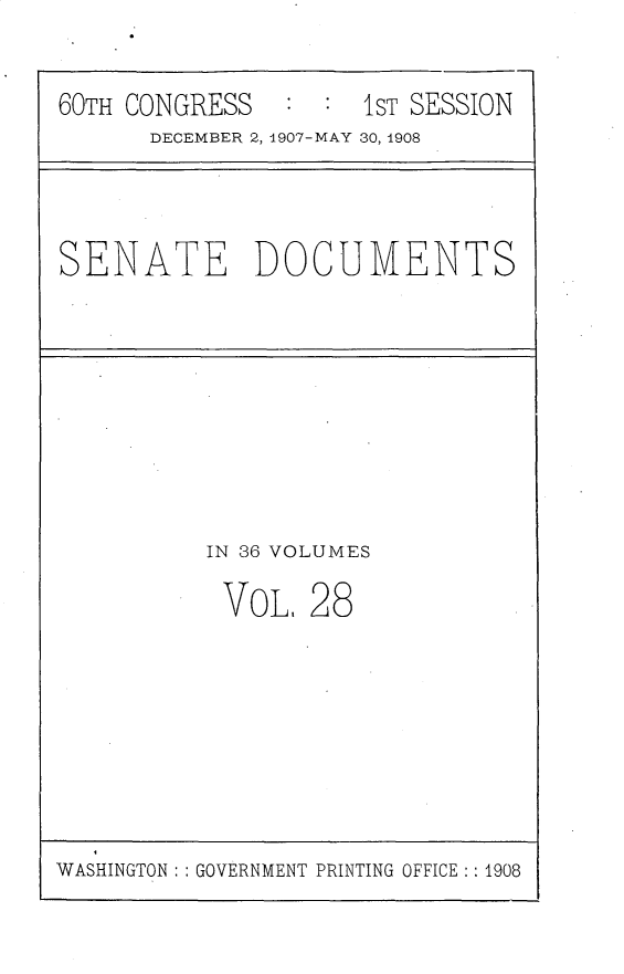 handle is hein.usccsset/usconset25759 and id is 1 raw text is: 


60TH CONGRESS        1ST SESSION
      DECEMBER 2, 1907-MAY 30, 1908


SENATE DOCUMENTS


IN 36 VOLUMES

VoL,   28


WASHINGTON: : GOVERNMENT PRINTING OFFICE : 1908


