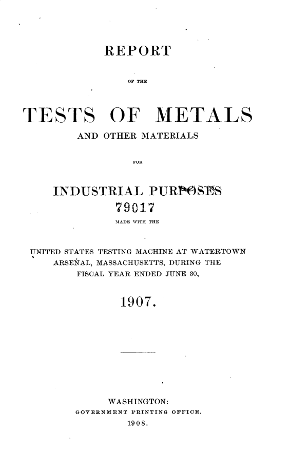 handle is hein.usccsset/usconset25765 and id is 1 raw text is: 





             REPORT


                OF THE




TESTS OF METALS

        AND OTHER MATERIALS


                 FOR



     INDUSTRIAL PUR1OSIS

              79017
              MADE WITH THE



 UNITED STATES TESTING MACHINE AT WATERTOWN
     ARSENAL, MASSACHUSETTS, DURING THE
        FISCAL YEAR ENDED JUNE 30,



               1907.


     WASHINGTON:
GOVERNMENT PRINTING OFFICE.
        1908.


