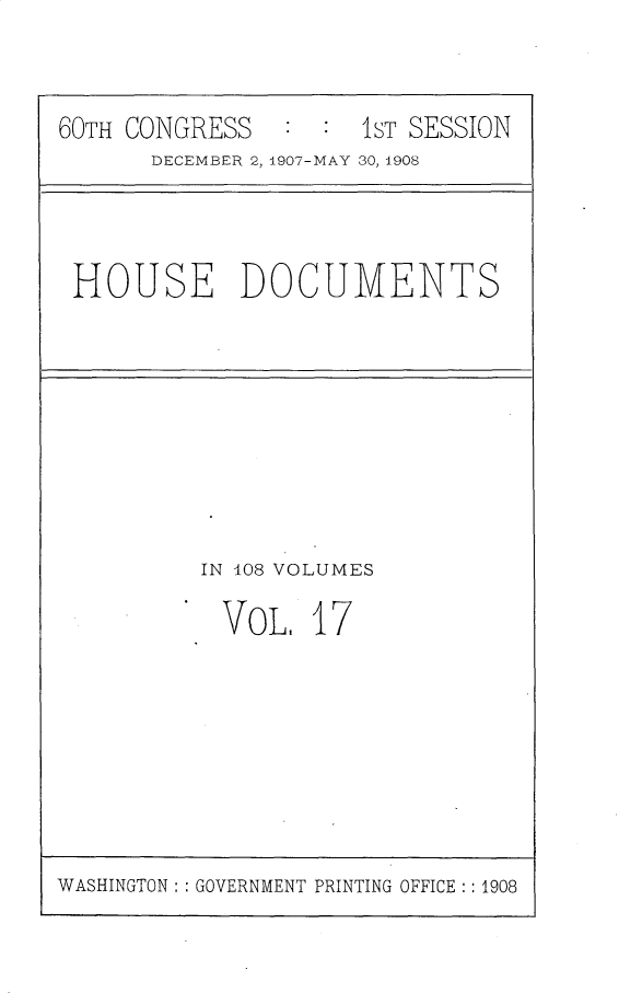handle is hein.usccsset/usconset25766 and id is 1 raw text is: 



60TH CONGRESS   :  : 1ST SESSION
      DECEMBER 2, 1907-MAY 30, 1908


HOUSE DOCUMENTS


IN 108 VOLUMES

  VOL.  17


WASHINGTON : : GOVERNMENT PRINTING OFFICE : : 1908


