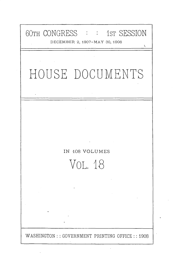 handle is hein.usccsset/usconset25767 and id is 1 raw text is: 



60TH CONGRESS        1ST SESSION
      DECEMBER 2, 1907-MAY 30, 1908


HOUSE DOCUMENTS


IN 408 VOLUMES

VOL, 1.8


WASHINGTON: : GOVERNMENT PRINTING OFFICE :: 1908


