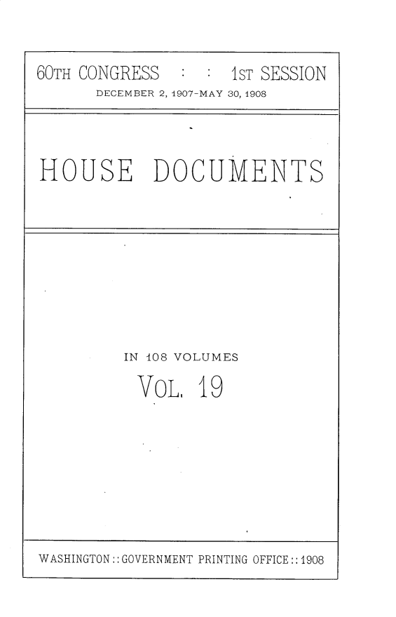 handle is hein.usccsset/usconset25768 and id is 1 raw text is: 


60TH CONGRESS   : :  1ST SESSION
      DECEMBER 2, 1907-MAY 30, 1908


HOUSE DOCUMENTS


IN 408 VOLUMES

VOL. 19


WASHINGTON:: GOVERNMENT PRINTING OFFICE:: 1908


