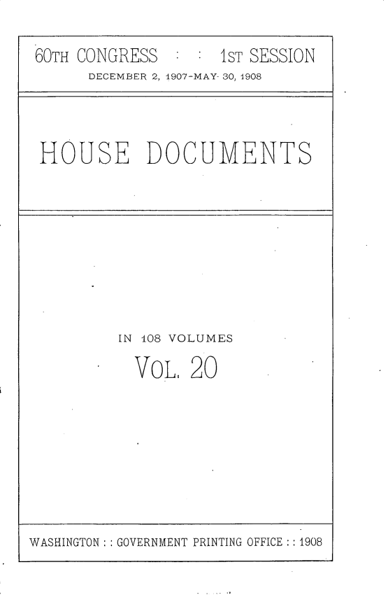 handle is hein.usccsset/usconset25769 and id is 1 raw text is: 

60TH CONGRESS       1ST SESSION
      DECEMBER 2, 1907-MAY- 30, 1908


HOUSE DOCUMENTS


IN 108 VOLUMES

  VoL.  20


WASHINGTON: : GOVERNMENT PRINTING OFFICE :: 1908


