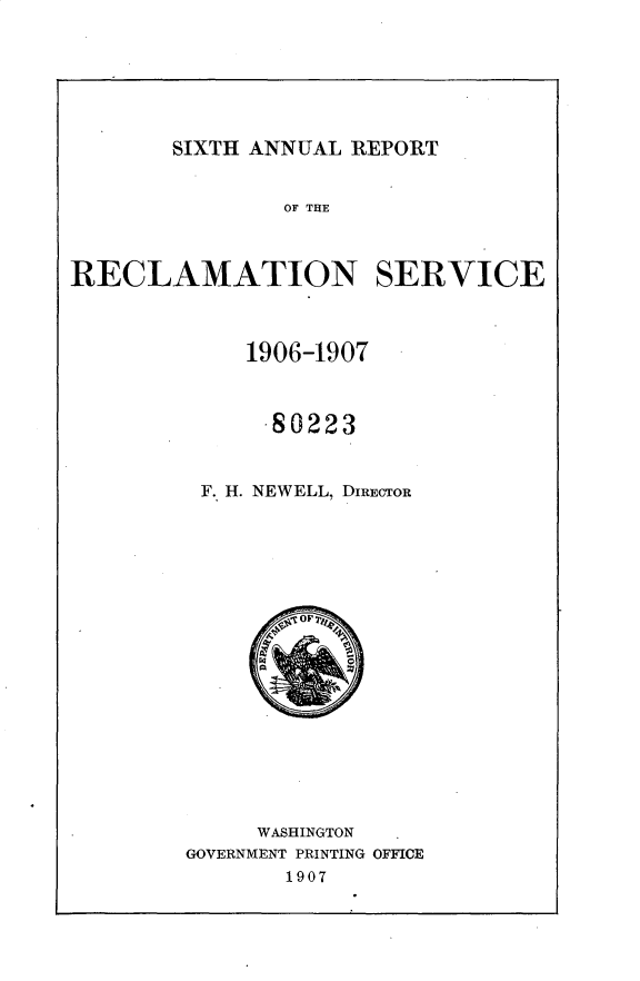 handle is hein.usccsset/usconset25771 and id is 1 raw text is: 







SIXTH ANNUAL REPORT


                OF THlE



RECLAMATION SERVICE



             1906-1907



             .80223


          F. H. NEWELL, DIRECTOR



















              WASHINGTON
        GOVERNMENT PRINTING OFFICE
                1907


