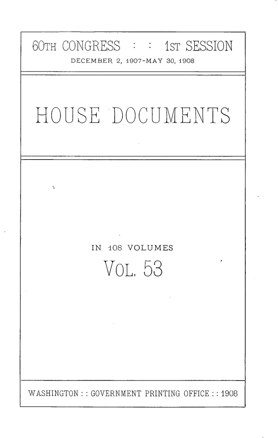 handle is hein.usccsset/usconset25772 and id is 1 raw text is: 


60TH CONGRESS  :  : 1ST SESSION
      DECEMBER 2, 1907-MAY 30, 1908


HOUSE DOCUMENTS


IN 108 VOLUMES

  VOL,  58


WASHINGTON: : GOVERNMENT PRINTING OFFICE : 1908


