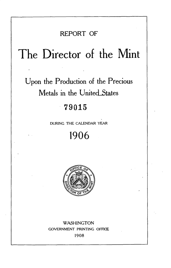 handle is hein.usccsset/usconset25774 and id is 1 raw text is: 


REPORT   OF


The Director of the Mint


  Upon  the Production of the Precious
      Metals in the UnitecLStates

              79015

          DURING THE CALENDAR YEAR

                1906


    WASHINGTON
GOVERNMENT PRINTING OFFICE
        1908


