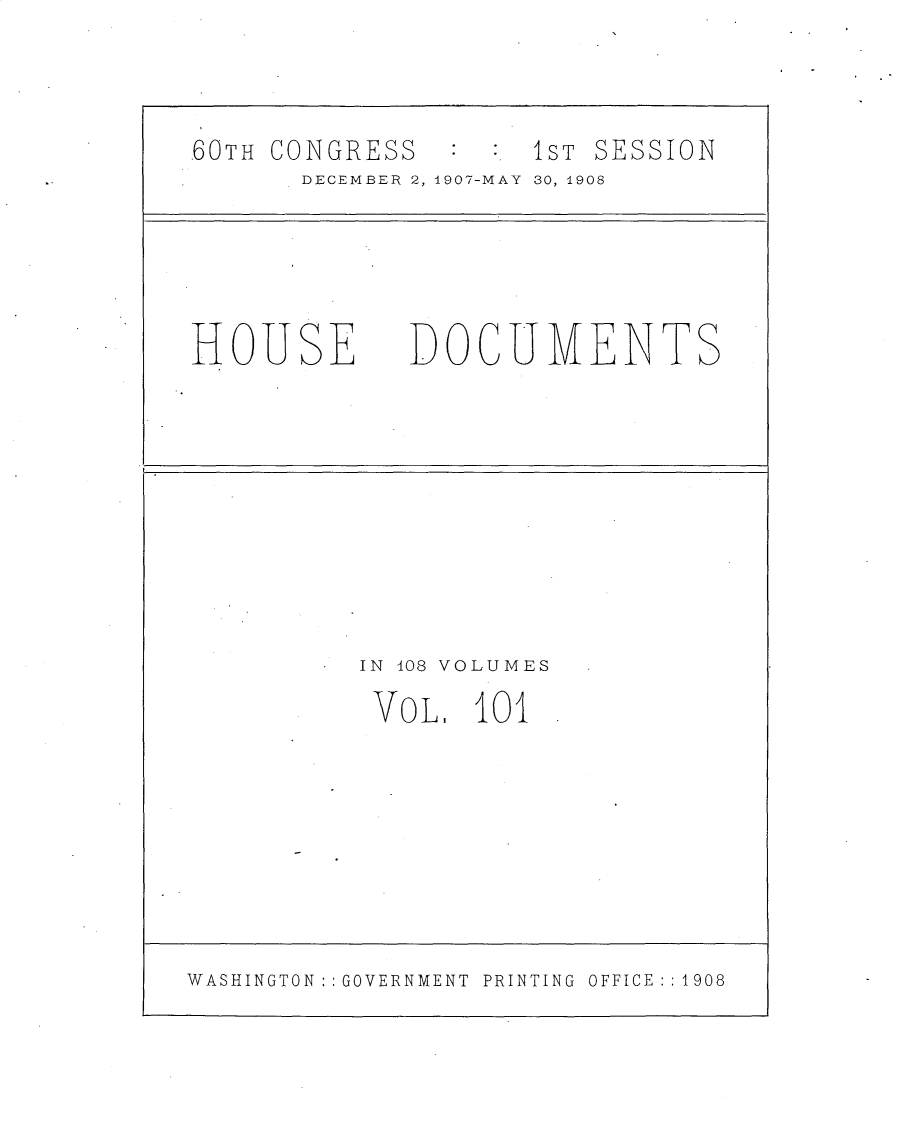 handle is hein.usccsset/usconset25775 and id is 1 raw text is: 




.60TH CONGRESS        S1sT SESSION
       DECEMBER 2, 1907-MAY  30, 1908






HOUSE DOCUMENTS











          IN 408 VOLUMES

          VoL,   101









WASHINGTON:: GOVERNMENT  PRINTING OFFICE:: 1908


