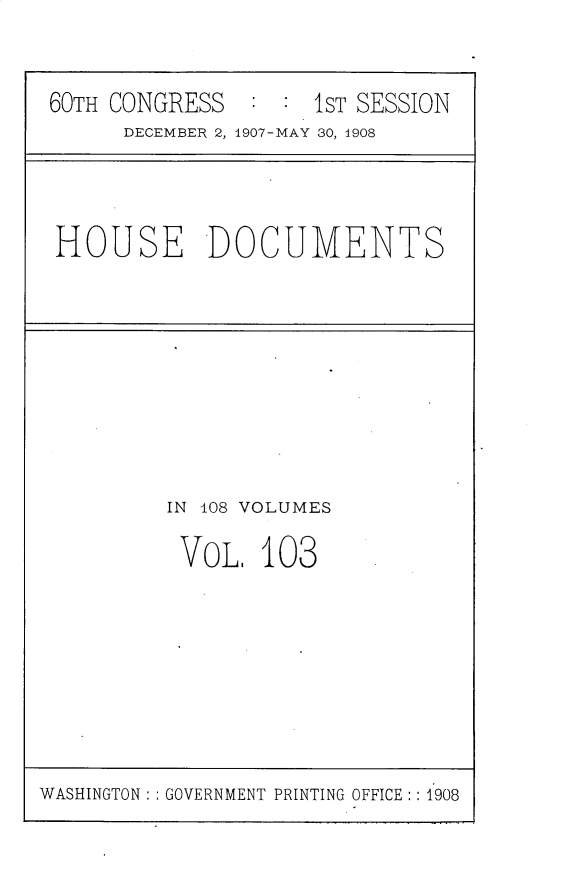 handle is hein.usccsset/usconset25776 and id is 1 raw text is: 


60TH CONGRESS       1ST SESSION
      DECEMBER 2, 1907-MAY 30, 1908


HOUSE DOCUMENTS


IN 108 VOLUMES

VOL.   103


WASHINGTON: : GOVERNMENT PRINTING OFFICE :: 1908


