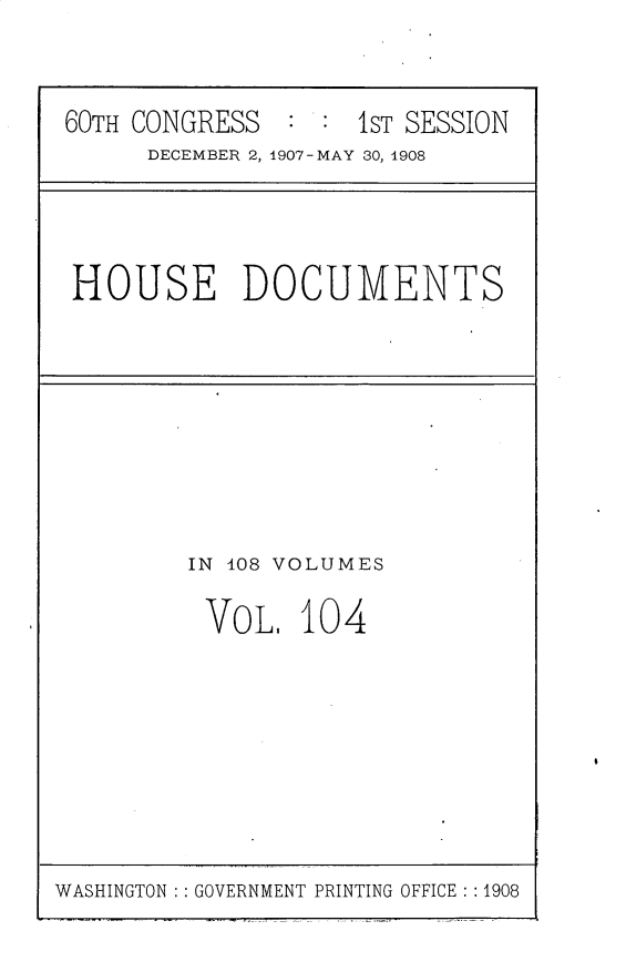 handle is hein.usccsset/usconset25777 and id is 1 raw text is: 


60TH CONGRESS  :  : 1ST SESSION
      DECEMBER 2, 1907-MAY 30, 1908


HOUSE DOCUMENTS


IN 108 VOLUMES

VoL, 10 4


WASHINGTON GOVERNMENT PRINTING OFFICE : :1908


