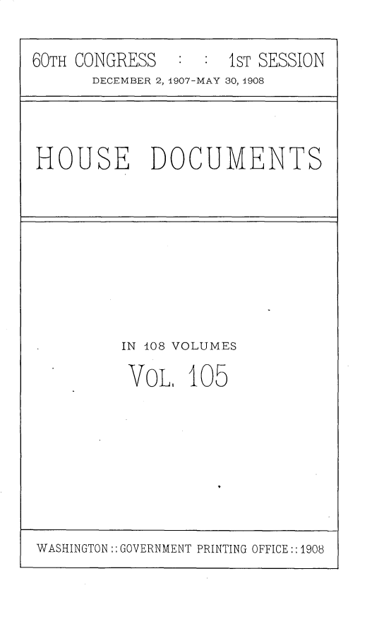 handle is hein.usccsset/usconset25778 and id is 1 raw text is: 

60TH CONGRESS   : :  1ST SESSION
      DECEMBER 2, 1907-MAY 30, 1908


HOUSE DOCUMENTS


IN 108 VOLUMES

VOL.   105


WASHINGTON:: GOVERNMENT PRINTING OFFICE :: 1908


