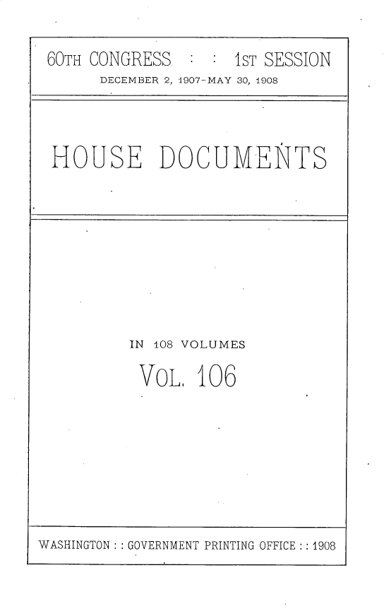 handle is hein.usccsset/usconset25779 and id is 1 raw text is: 

60TH CONGRESS       1ST SESSION
      DECEMBER 2, 1907-MAY 30, 1908


HOUSE DOCUMENTS


IN 108 VOLUMES

VOL.   106


WASHINGTON: : GOVERNMENT PRINTING OFFICE :: 1908


