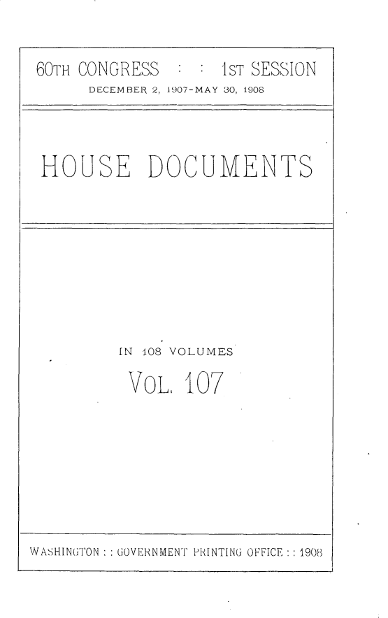 handle is hein.usccsset/usconset25780 and id is 1 raw text is: 


60TH CONGRESS       1ST SESSION
      DECEMBER 2, 1907-MAY 30, 1908


HOUSE DOCUMENTS


IN 108 VOLUMES

VOL 107


WASHINGTON : : GOVERNMENT PRINTING OFFICE : : 1908


