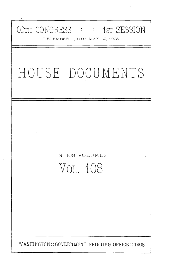handle is hein.usccsset/usconset25781 and id is 1 raw text is: 


60TH CONGRESS   : :. IST SESSION
      DECEMBER 2, 1907- MAY 30, 1908


HOUSE DOCUMENTS


IN 408 VOLUMES

VoL.   108


WASHINGTON:: GOVERNMENT PRINTING OFFICE:: 1908


