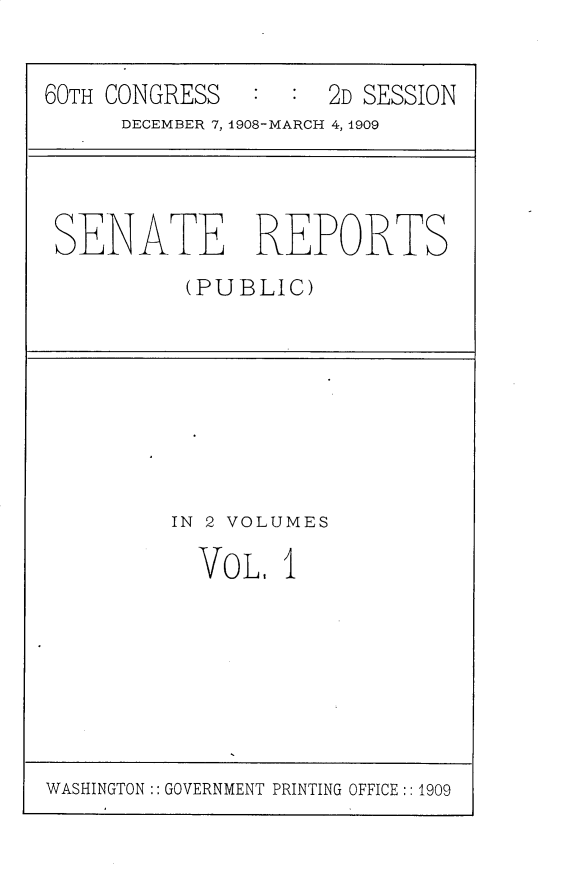 handle is hein.usccsset/usconset25782 and id is 1 raw text is: 


60TH CONGRESS        2D SESSION
      DECEMBER 7, 1908-MARCH 4, 1909


SENATE REPORTS
          (PUBLIC)


IN 2 VOLUMES

  VOL,  I


WASHINGTON:: GOVERNMENT PRINTING OFFICE :: 1909


