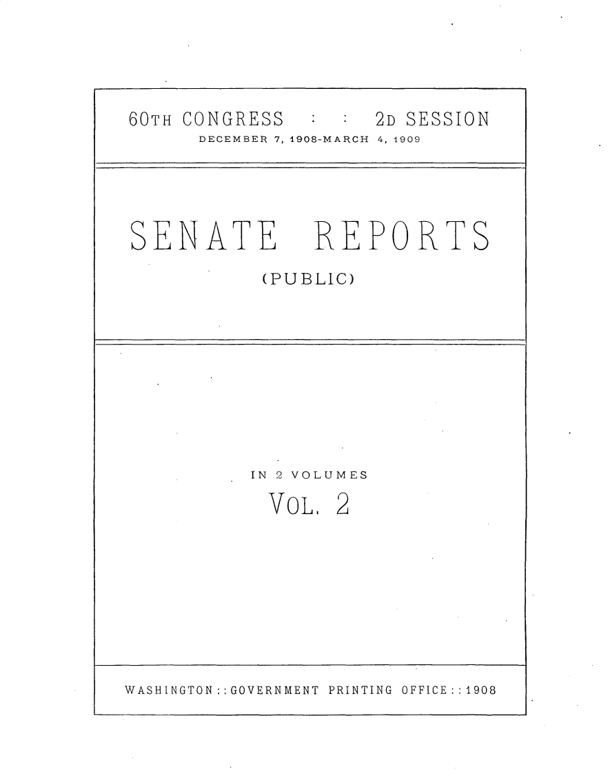 handle is hein.usccsset/usconset25783 and id is 1 raw text is: 





60TH CONGRESS        2D SESSION
      DECEMBER 7, 1908-MARCH 4, 1909





 SENATE REPORTS

            (PUBLIC)










            IN 2 VOLUMES

            VOL.  2









WASHINGTON  : GOVERNMENT  PRINTING OFFICE :1908


