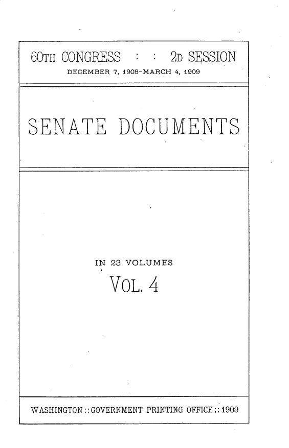 handle is hein.usccsset/usconset25785 and id is 1 raw text is: 



60TH CONGRESS   : :  2D SESSION
     DECEMBER 7, 1908-MARCH 4, 1909


SENATE DOCUMENTS


IN 23 VOLUMES

  VOL,  4


WASHINGTON:: GOVERNMENT PRINTING OFFICE,: 1909


