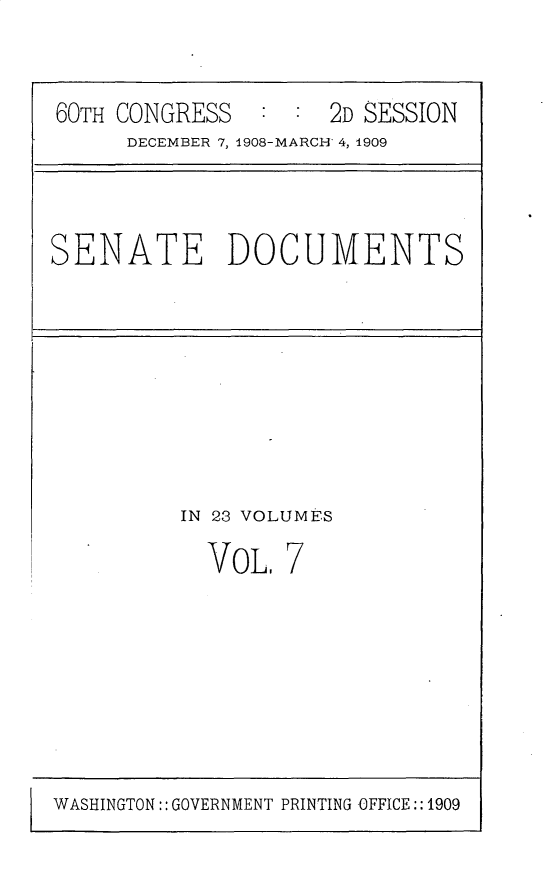 handle is hein.usccsset/usconset25787 and id is 1 raw text is: 


60TH CONGRESS        2D SESSION
      DECEMBER 7, 1908-MARCH 4, 1909



SENATE DOCUMENTS


IN 23 VOLUMES


VOL,


7


WASHINGTON:: GOVERNMENT PRINTING OFFICE:: 1909


