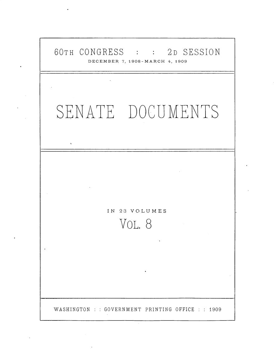 handle is hein.usccsset/usconset25788 and id is 1 raw text is: 


60TH CONGRESS          2D SESSION
       DECEMBER 7, 1908-MARCH 4, 1909


SENATE


DOCUMENTS


IN 23 VOLUMES


VOL,


8


WASHINGTON    GOVERNMENT PRINTING OFFICE    1909


