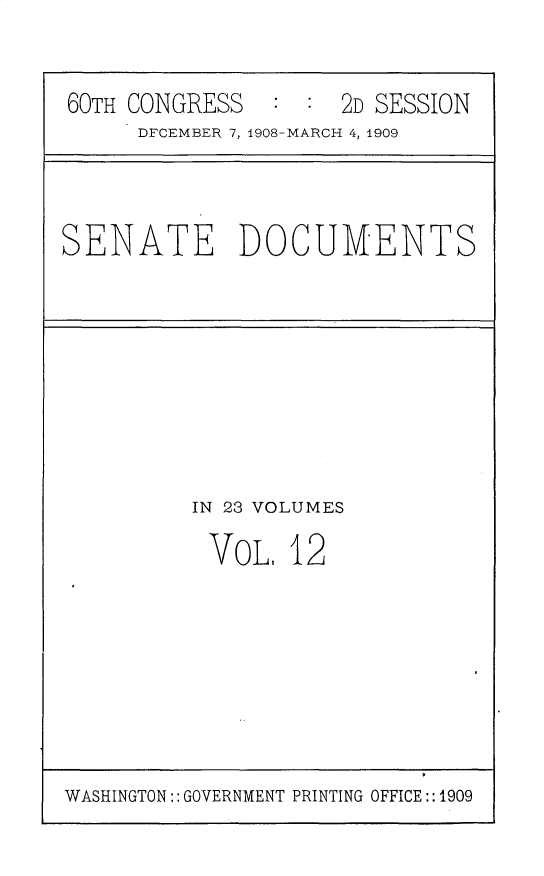 handle is hein.usccsset/usconset25790 and id is 1 raw text is: 


60TH CONGRESS   : :  2D SESSION
     DFCEMBER 7, 1908-MARCH 4, 1909


SENATE DOCUMENTS


IN 23 VOLUMES

VOL.   12


WASHINGTON:: GOVERNMENT PRINTING OFFICE:: 1909


