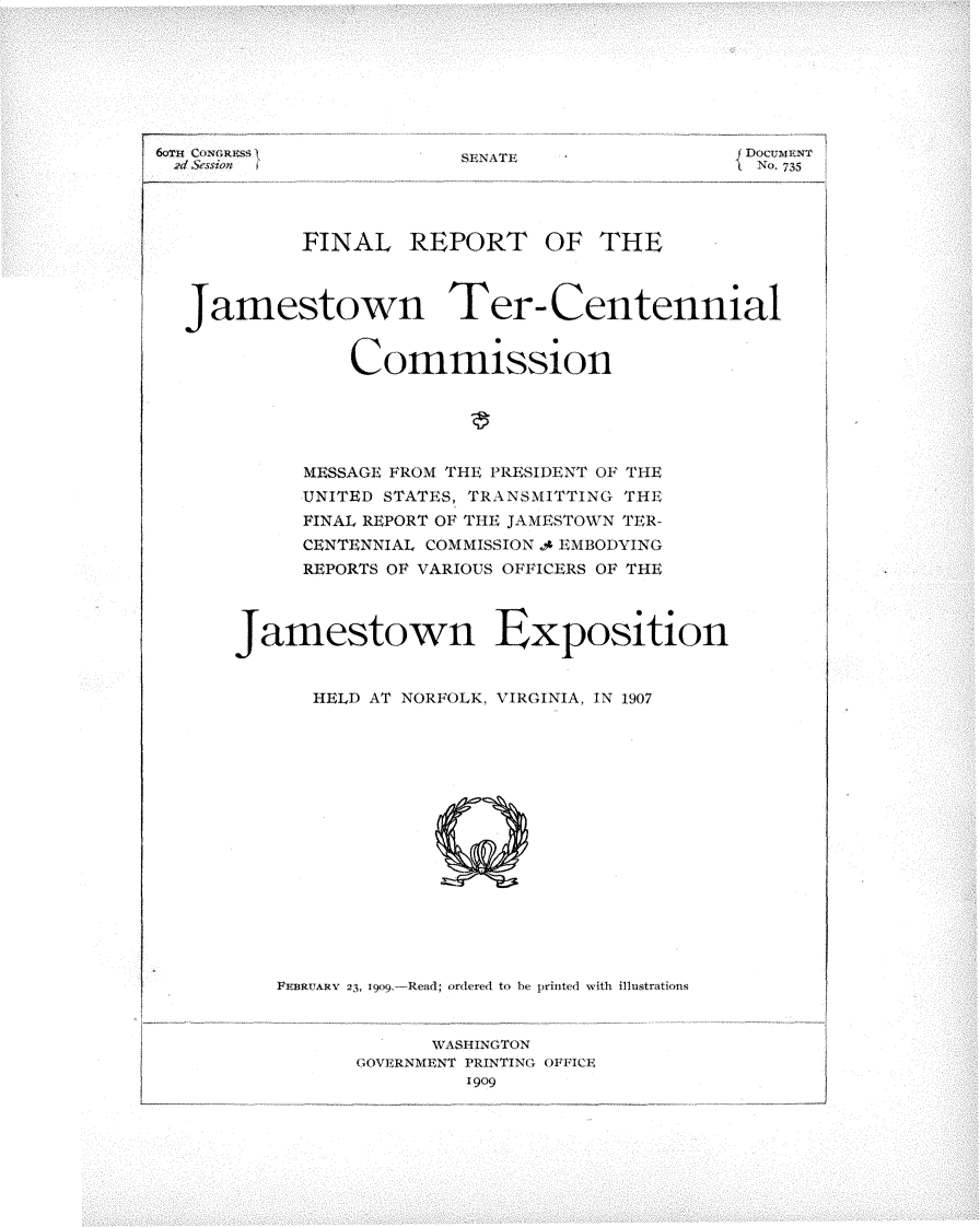 handle is hein.usccsset/usconset25794 and id is 1 raw text is: 







SEN.1Tl:


fDOCUMENT
I No. 735


         FINAL REPORT OF THE




Jamestown Ter- Centennial


             Commissionl





          MESSAGE FROM THE PRESIDENT OF THE
          UNITED STATES, TRANSMITTING THE
          FINAL REPORT OF THE JAMESTOWN TER-
          CENTENNIAL COMMISSION .4 EMBODYING
          REPORTS OF VARIOUS OFFICERS OF THE




    Jamestown Exposition

          HELD AT NORFOLK, VIRGINIA, IN 1907
















       PEn3uARv  23, 190.-Read; orered to be printed with ilhlstratins


                    WASHINGTON
              GOVERNMENT PRINTING OFFICE
                       1909)


6oT1~ CONGRESS
2d Session


1


I



