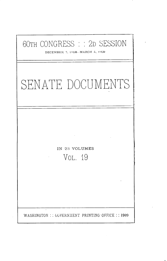 handle is hein.usccsset/usconset25797 and id is 1 raw text is: 





60TH CONGRESS      2D  SESSION
       DECEMBER 7, 108--MARCH 4, 1909


SENATE DOCUMENTS


IN 23 VOLUMES
  VOL. 19


WASHINGTON   GOVERNMENT PRINTING OFFICE :1909



