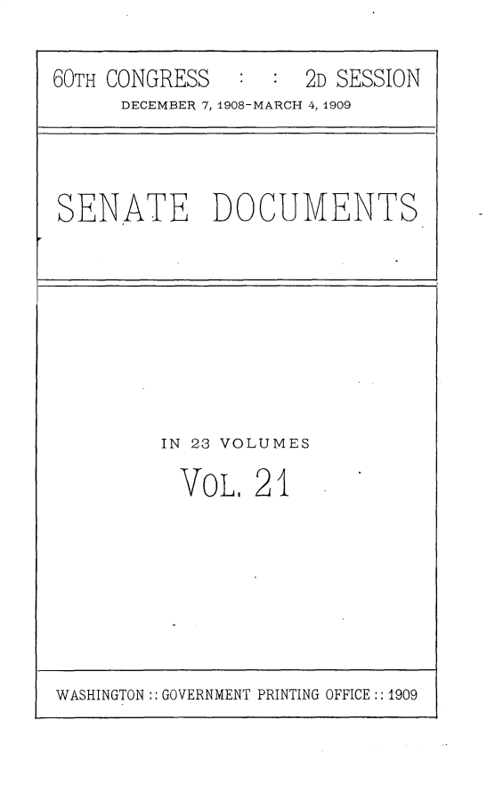 handle is hein.usccsset/usconset25799 and id is 1 raw text is: 



60TH CONGRESS   :  : 2D SESSION
      DECEMBER 7, 1908-MARCH 4, 1909






SENATE DOCUMENTS


IN 23 VOLUMES


VoL,  21


WASHINGTON:: GOVERNMENT PRINTING OFFICE :: 1909


I


