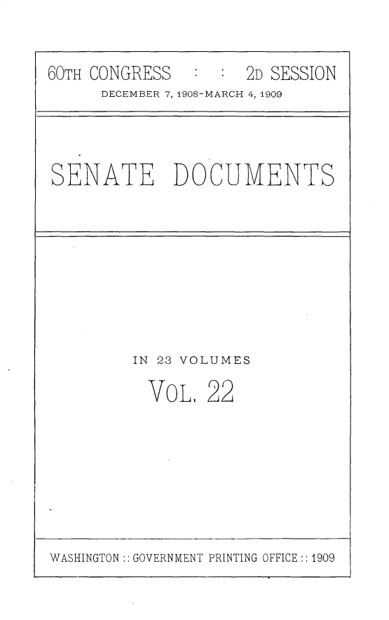 handle is hein.usccsset/usconset25800 and id is 1 raw text is: 


60TH CONGRESS   :  : 2D SESSION
      DECEMBER 7, 1908-MARCH 4, 1909


SENATE DOCUMENTS


IN 23 VOLUMES

  VOL,  22


WASHINGTON :: GOVERNMENT PRINTING OFFICE:: 1909



