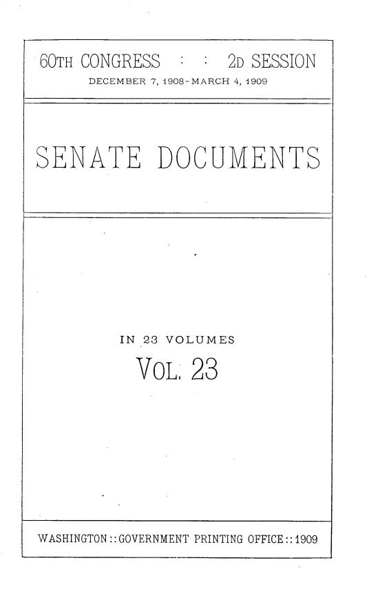 handle is hein.usccsset/usconset25801 and id is 1 raw text is: 


60TH CONGRESS  :  : 2D SESSION
     DECEMBER 7, 1908-MARCH 4, 1909


SENATE DOCUMENTS


IN 23 VOLUMES

  VoL   28


WASHINGTON:: GOVERNMENT PRINTING OFFICE::1909


