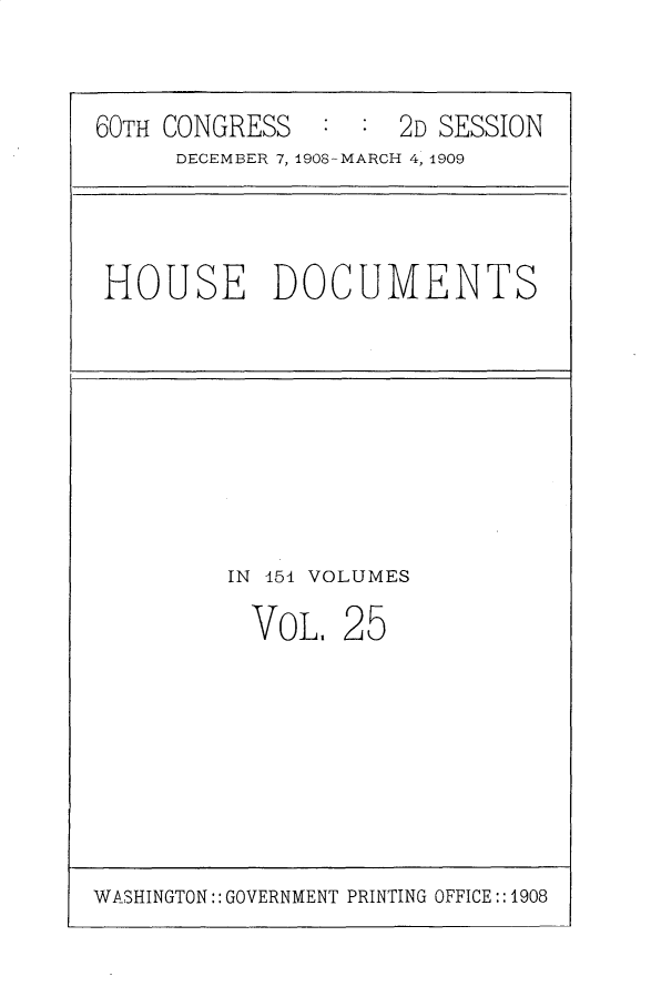 handle is hein.usccsset/usconset25804 and id is 1 raw text is: 


60TH CONGRESS        2D SESSION
     DECEMBER 7, 1908-MARCH 4, 1909


HOUSE DOCUMENTS


IN 151 VOLUMES


VOL.


25


WASHINGTON:: GOVERNMENT PRINTING OFFICE:: 1908


