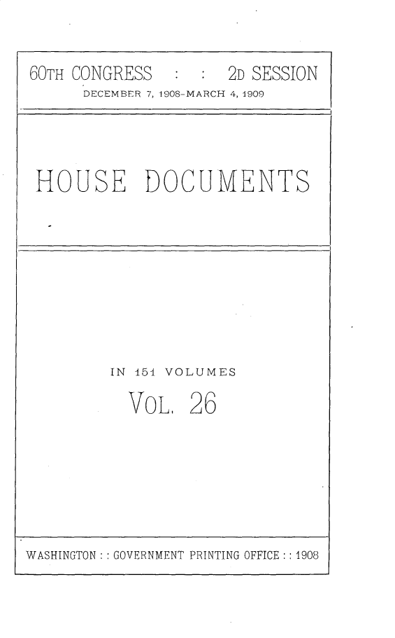 handle is hein.usccsset/usconset25805 and id is 1 raw text is: 

60TH CONGRESS        2D SESSION
      DECEMBFR 7, 1908-MARCH 4, 1909


HOUSE DOCUMENTS


IN 151 VOLUMES


VOL,


26


WASHINGTON: : GOVERNMENT PRINTING OFFICE : : 1908


