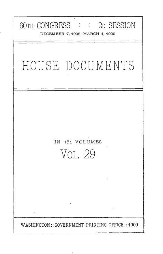 handle is hein.usccsset/usconset25808 and id is 1 raw text is: 

60TH CONGRESS        2D SESSION
     DECEMBER 7, 1908-MARCH 4, 1909


HOUSE DOCUMENTS


IN 151 VOLUMES


VOL,


29


WASHINGTON:: GOVERNMENT PRINTING OFFICE:: 1909


