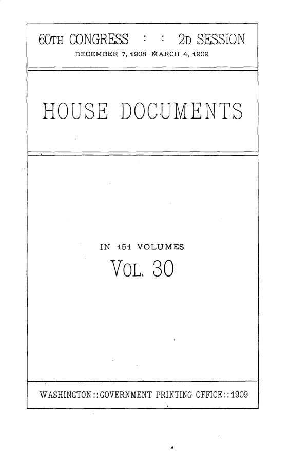 handle is hein.usccsset/usconset25809 and id is 1 raw text is: 

60TH CONGRESS   : :  2D SESSION
     DECEMBER 7, 1908-14ARCH 4, 1909


HOUSE DOCUMENTS


IN 451 VOLUMES

  VoL.  3 0


WASHINGTON:: GOVERNMENT PRINTING OFFICE:: 1909


