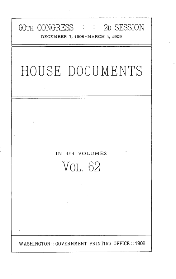 handle is hein.usccsset/usconset25814 and id is 1 raw text is: 

60TH CONGRESS   : :  2D SESSION
     DECEMBER 7, 1908-MARCH 4, 1909


HOUSE DOCUMENTS


IN 151 VOLUMES


VOL,


62


WASHINGTON:: GOVERNMENT PRINTING OFFICE:: 1908


