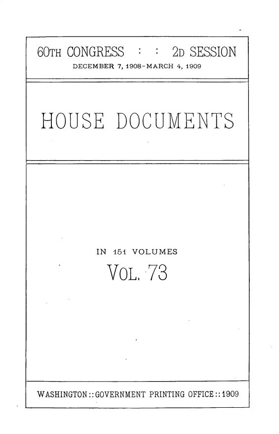 handle is hein.usccsset/usconset25816 and id is 1 raw text is: 

60TH CONGRESS   : :  2D SESSION
     DECEMBER 7, 1908-MARCH 4, 1909


HOUSE DOCUMENTS


IN 451 VOLUMES


VOL.


73


WASHINGTON:: GOVERNMENT PRINTING OFFICE:: 1909


