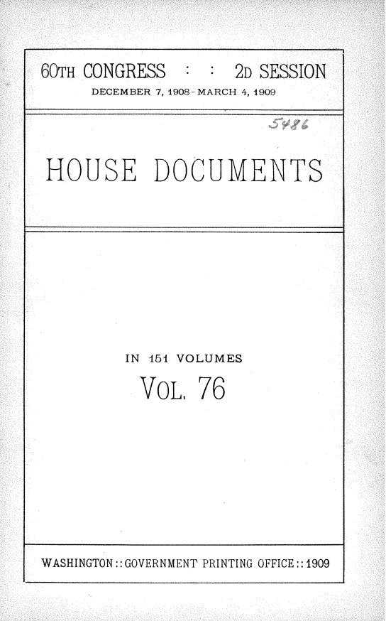 handle is hein.usccsset/usconset25818 and id is 1 raw text is: 

60TH CONGRESS        2D SE
     DECEMBER 7, 1908-MARCH 4, 1909


SSION


HOUSE DOCUMENTS


IN 154 VOLUMES


VOL,


76


WASHINGTON:: GOVERNMENT PRINTING OFFICE:: 1909


