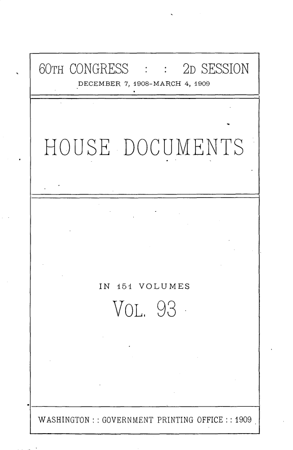 handle is hein.usccsset/usconset25820 and id is 1 raw text is: 



60TH CONGRESS   :  : 2D SESSION
      DECEMBER 7, 1908-MARCH 4, 1909


HOUSE DOCUMENTS


IN 451 VOLUMES

  VOL.   93  -


WASHINGTON: : GOVERNMENT PRINTING OFFICE: : 1909


