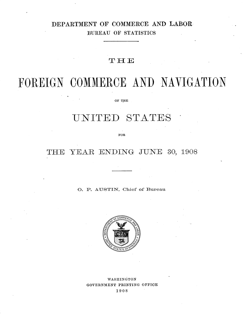 handle is hein.usccsset/usconset25823 and id is 1 raw text is: 


DEPARTMENT OF COMMERCE AND LABOR


                BUREAU OF STATISTICS








FOREIGN COMMERCE AND NAVIGATION

                      OF THE


UNITED


STATES


FOR


THE  YEAR   ENDING


JUNE


30, 1908


0. P. AUSTIN, Chief of Bureau









         syTESO




       WASHINGTON
  GOVERNMENT PRINTING OFFICE
         1908


