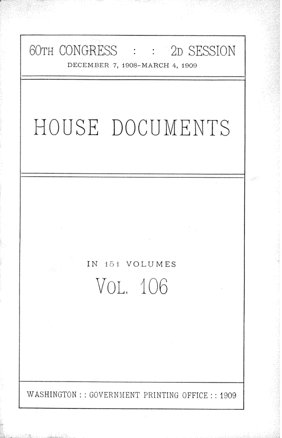 handle is hein.usccsset/usconset25824 and id is 1 raw text is: 


60TH CONGRESS   :  : 2D SESSION
      DECEMBER 7, 1908-MARCH 4, 1909


HOUSE DOCUMENTS


IN 45t VOLUMES

VOL, 106


WASHINGTON: : GOVERNMENT PRINTING OFFICE: : 1909


